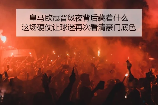 皇马欧冠晋级夜背后藏着什么 这场硬仗让球迷再次看清豪门底色