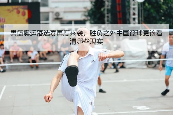 男篮奥运落选赛再度来袭，胜负之外中国篮球更该看清哪些现实